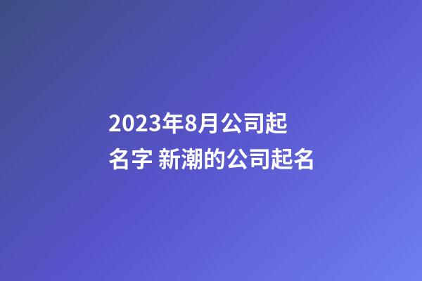 2023年8月公司起名字 新潮的公司起名
